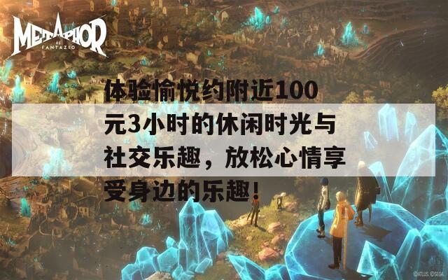 体验愉悦约附近100元3小时的休闲时光与社交乐趣，放松心情享受身边的乐趣！