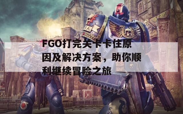 FGO打完关卡卡住原因及解决方案，助你顺利继续冒险之旅