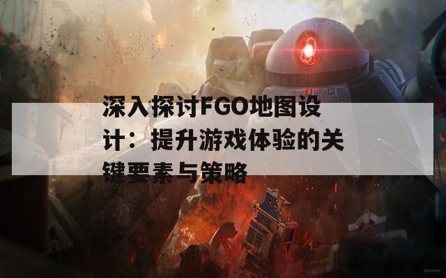 深入探讨FGO地图设计：提升游戏体验的关键要素与策略