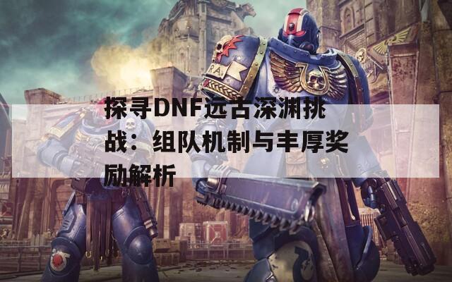 探寻DNF远古深渊挑战：组队机制与丰厚奖励解析