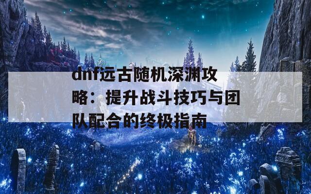 dnf远古随机深渊攻略：提升战斗技巧与团队配合的终极指南