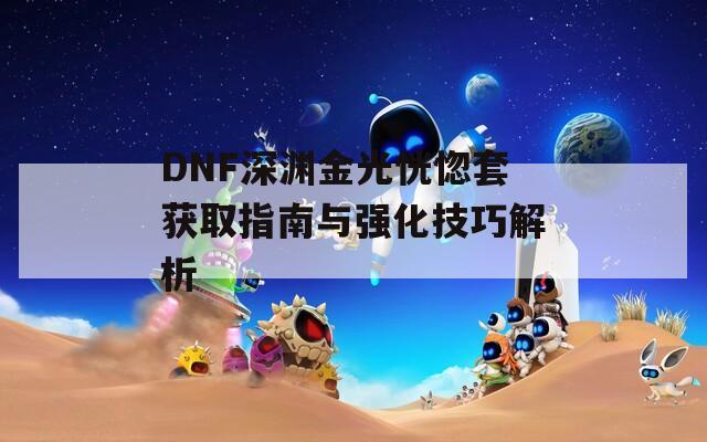 DNF深渊金光恍惚套获取指南与强化技巧解析