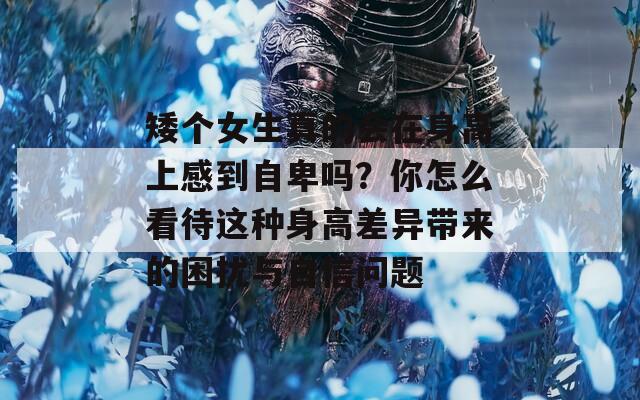 矮个女生真的会在身高上感到自卑吗？你怎么看待这种身高差异带来的困扰与自信问题