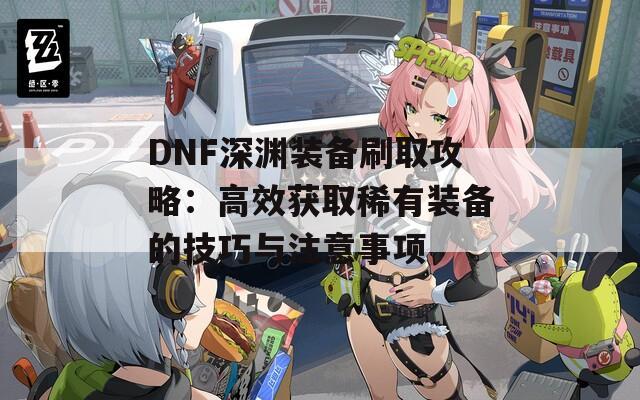 DNF深渊装备刷取攻略：高效获取稀有装备的技巧与注意事项