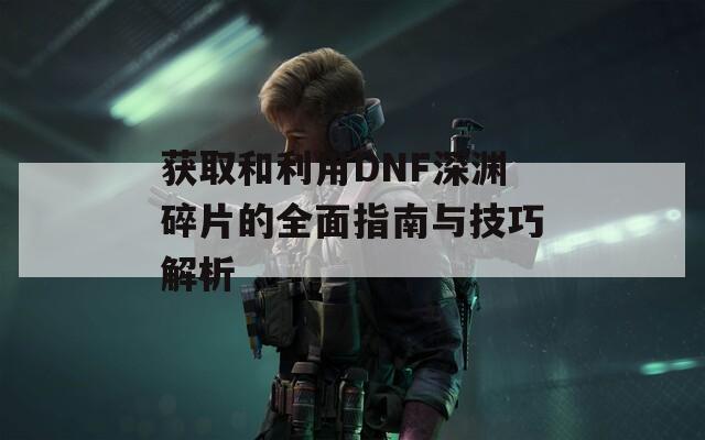 获取和利用DNF深渊碎片的全面指南与技巧解析