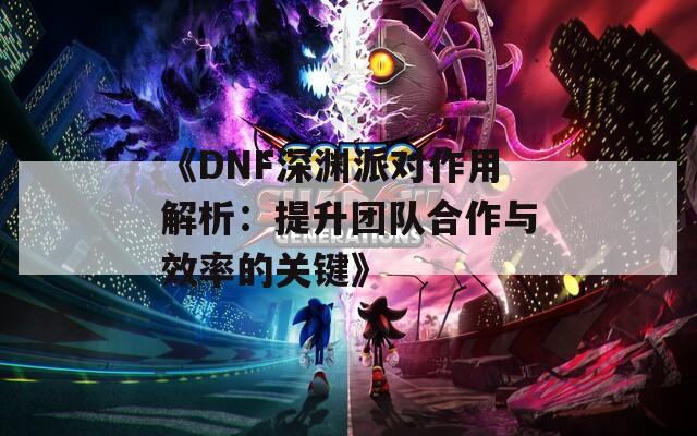 《DNF深渊派对作用解析：提升团队合作与效率的关键》