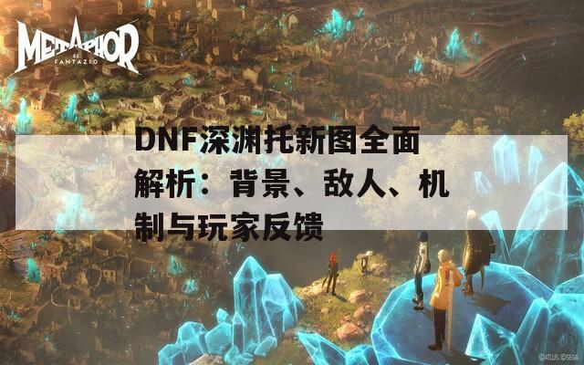 DNF深渊托新图全面解析：背景、敌人、机制与玩家反馈