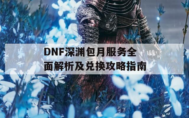 DNF深渊包月服务全面解析及兑换攻略指南