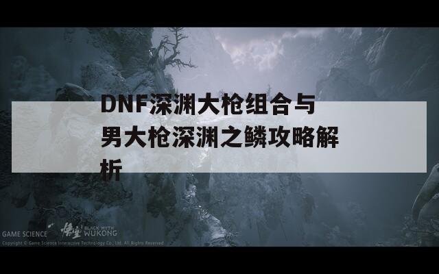 DNF深渊大枪组合与男大枪深渊之鳞攻略解析