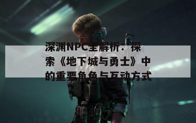 深渊NPC全解析：探索《地下城与勇士》中的重要角色与互动方式