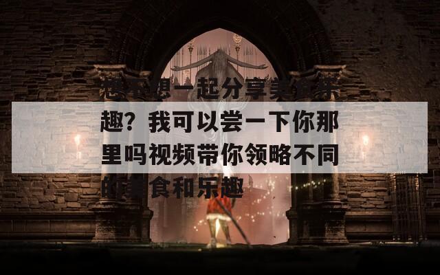 想不想一起分享美食乐趣？我可以尝一下你那里吗视频带你领略不同的美食和乐趣