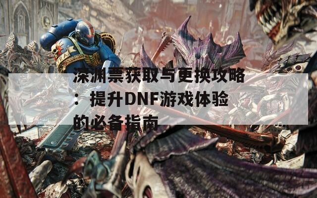 深渊票获取与更换攻略：提升DNF游戏体验的必备指南