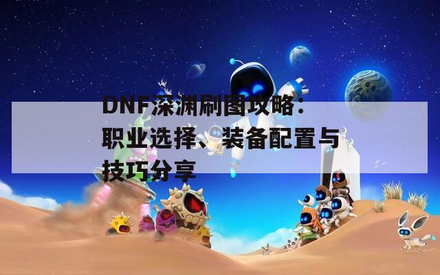 DNF深渊刷图攻略：职业选择、装备配置与技巧分享