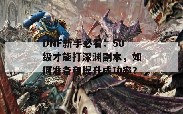 DNF新手必看：50级才能打深渊副本，如何准备和提升成功率？