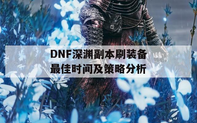 DNF深渊副本刷装备最佳时间及策略分析