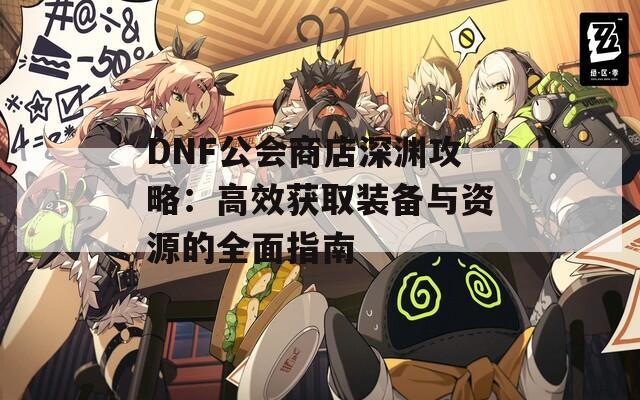 DNF公会商店深渊攻略：高效获取装备与资源的全面指南