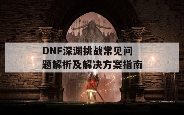 DNF深渊挑战常见问题解析及解决方案指南