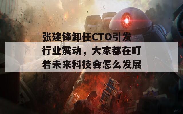 张建锋卸任CTO引发行业震动，大家都在盯着未来科技会怎么发展！