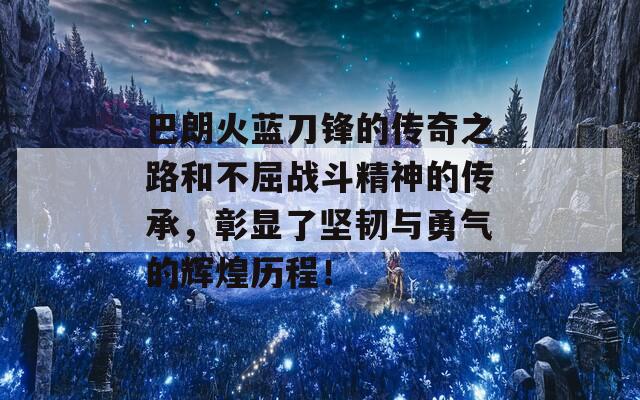 巴朗火蓝刀锋的传奇之路和不屈战斗精神的传承，彰显了坚韧与勇气的辉煌历程！