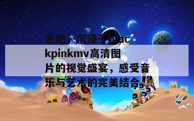 来吧，沉浸于blackpinkmv高清图片的视觉盛宴，感受音乐与艺术的完美结合