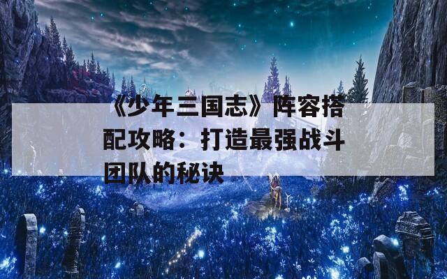 《少年三国志》阵容搭配攻略：打造最强战斗团队的秘诀