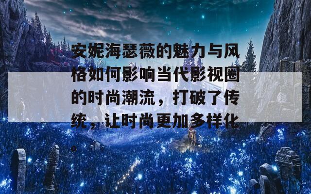 安妮海瑟薇的魅力与风格如何影响当代影视圈的时尚潮流，打破了传统，让时尚更加多样化。