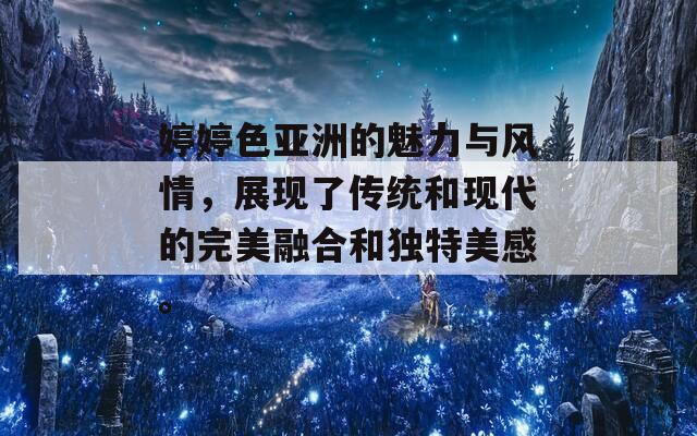 婷婷色亚洲的魅力与风情，展现了传统和现代的完美融合和独特美感。