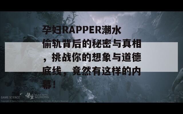 孕妇RAPPER潮水偷轨背后的秘密与真相，挑战你的想象与道德底线，竟然有这样的内幕！