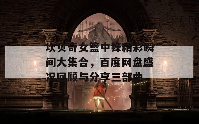 坎贝奇女篮中锋精彩瞬间大集合，百度网盘盛况回顾与分享三部曲