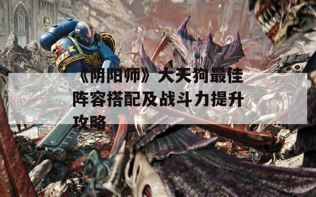 《阴阳师》大天狗最佳阵容搭配及战斗力提升攻略