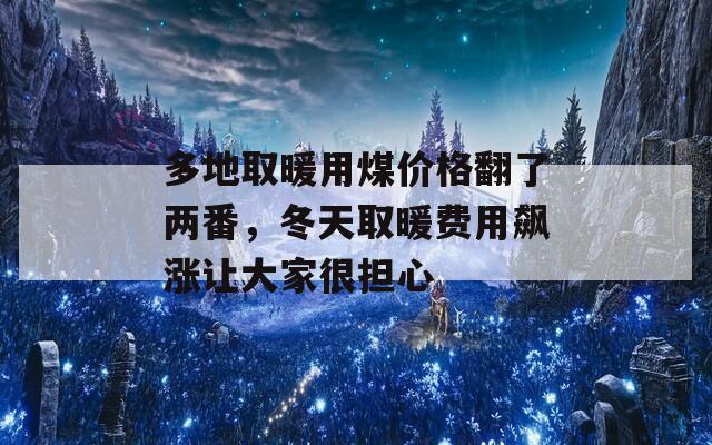 多地取暖用煤价格翻了两番，冬天取暖费用飙涨让大家很担心