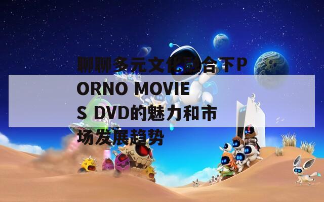 聊聊多元文化融合下PORNO MOVIES DVD的魅力和市场发展趋势