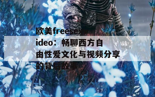 欧美freesexvideo：畅聊西方自由性爱文化与视频分享的背后故事