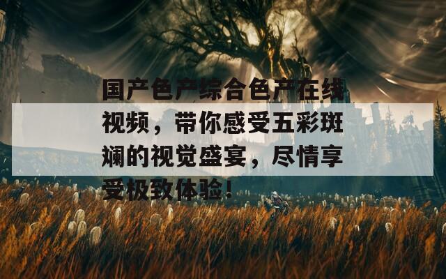 国产色产综合色产在线视频，带你感受五彩斑斓的视觉盛宴，尽情享受极致体验！