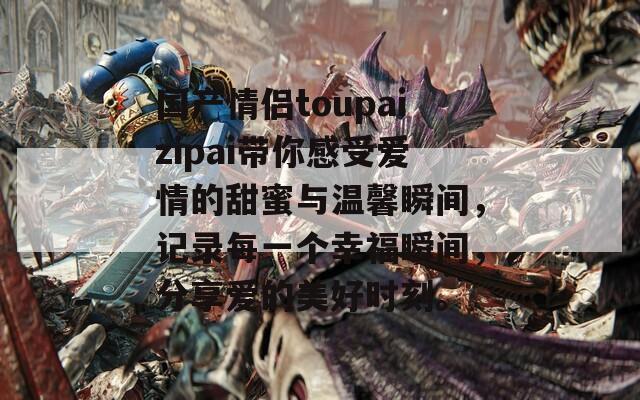 国产情侣toupaizipai带你感受爱情的甜蜜与温馨瞬间，记录每一个幸福瞬间，分享爱的美好时刻。