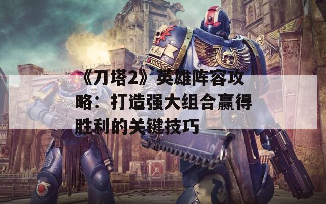 《刀塔2》英雄阵容攻略：打造强大组合赢得胜利的关键技巧