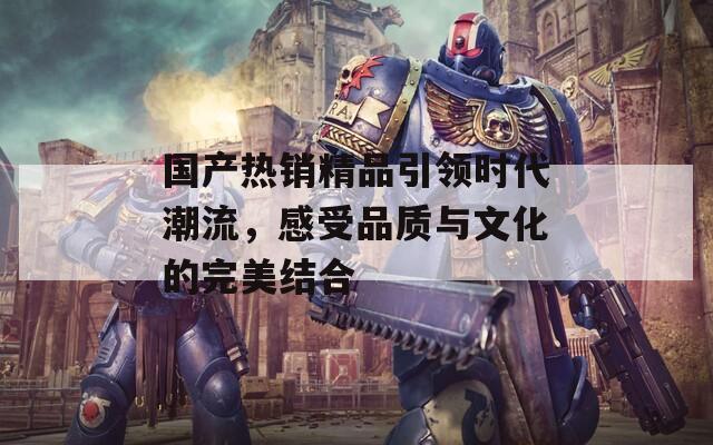 国产热销精品引领时代潮流，感受品质与文化的完美结合