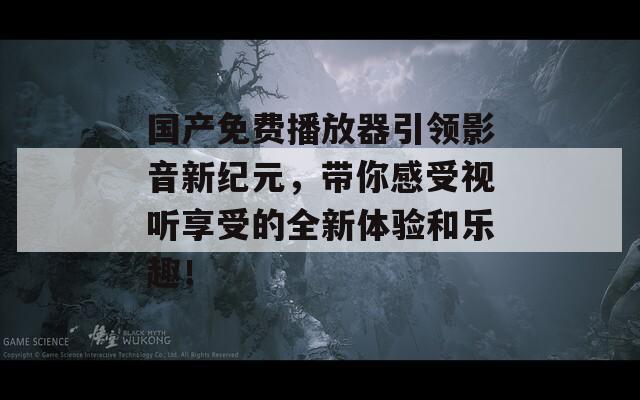 国产免费播放器引领影音新纪元，带你感受视听享受的全新体验和乐趣！