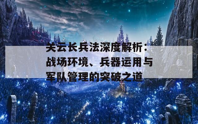 关云长兵法深度解析：战场环境、兵器运用与军队管理的突破之道