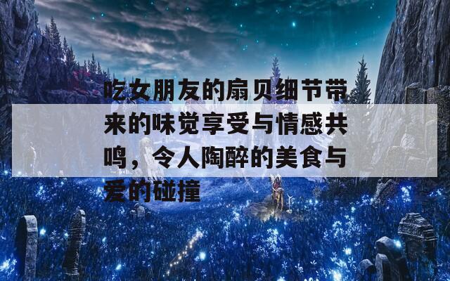 吃女朋友的扇贝细节带来的味觉享受与情感共鸣，令人陶醉的美食与爱的碰撞