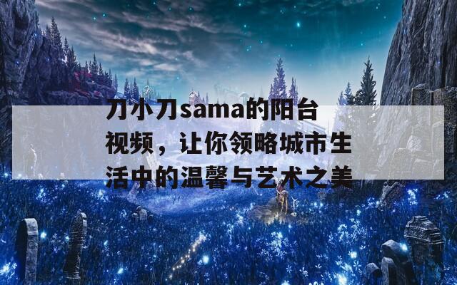 刀小刀sama的阳台视频，让你领略城市生活中的温馨与艺术之美