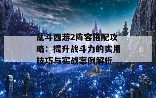 乱斗西游2阵容搭配攻略：提升战斗力的实用技巧与实战案例解析