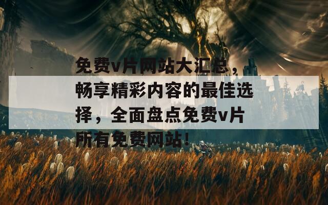 免费v片网站大汇总，畅享精彩内容的最佳选择，全面盘点免费v片所有免费网站！