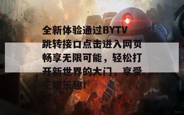 全新体验通过BYTV跳转接口点击进入网页畅享无限可能，轻松打开新世界的大门，享受无限乐趣！