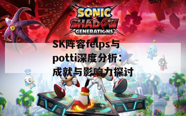 SK阵容felps与potti深度分析：成就与影响力探讨