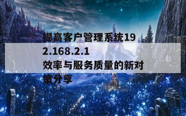 提高客户管理系统192.168.2.1 效率与服务质量的新对策分享