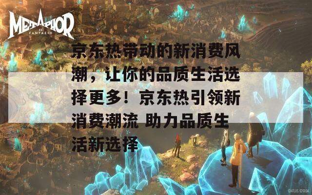 京东热带动的新消费风潮，让你的品质生活选择更多！京东热引领新消费潮流 助力品质生活新选择