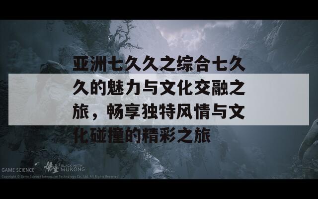 亚洲七久久之综合七久久的魅力与文化交融之旅，畅享独特风情与文化碰撞的精彩之旅