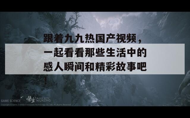 跟着九九热国产视频，一起看看那些生活中的感人瞬间和精彩故事吧！