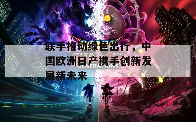 联手推动绿色出行，中国欧洲日产携手创新发展新未来